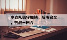 九游app下载-申鑫队稳守如铁，后防安全，苦战一回合的简单介绍